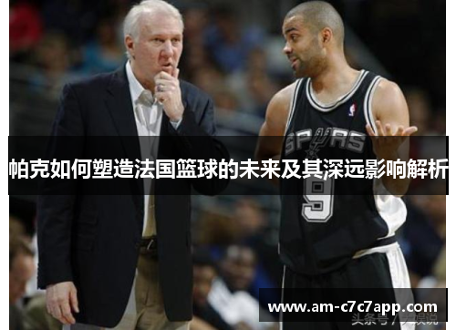 帕克如何塑造法国篮球的未来及其深远影响解析 帕克如何塑造法国篮球的未来及其深远影响解析