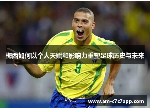 梅西如何以个人天赋和影响力重塑足球历史与未来
