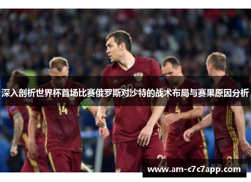 深入剖析世界杯首场比赛俄罗斯对沙特的战术布局与赛果原因分析