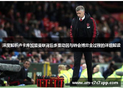 深度解析卢卡库加盟曼联背后多重动因与转会博弈全过程的详细解读