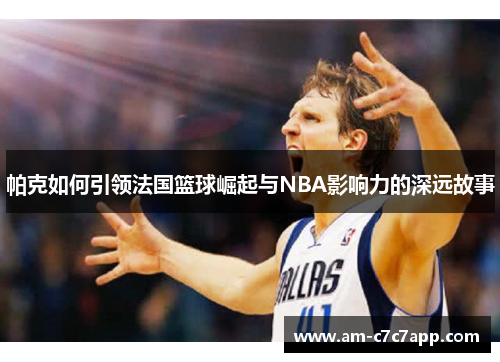 帕克如何引领法国篮球崛起与NBA影响力的深远故事