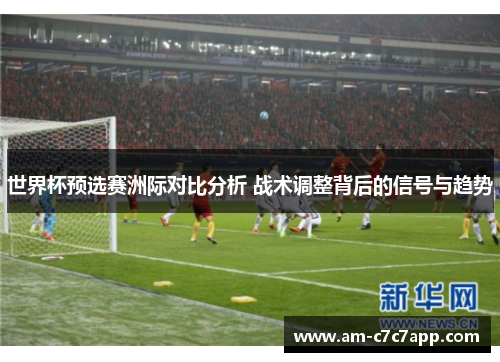 世界杯预选赛洲际对比分析 战术调整背后的信号与趋势 世界杯预选赛洲际对比分析 战术调整背后的信号与趋势