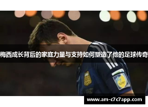 梅西成长背后的家庭力量与支持如何塑造了他的足球传奇