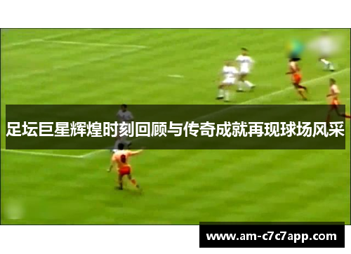 足坛巨星辉煌时刻回顾与传奇成就再现球场风采
